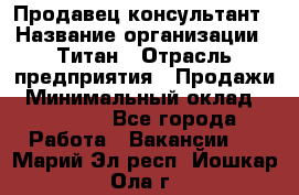 Продавец-консультант › Название организации ­ Титан › Отрасль предприятия ­ Продажи › Минимальный оклад ­ 15 000 - Все города Работа » Вакансии   . Марий Эл респ.,Йошкар-Ола г.